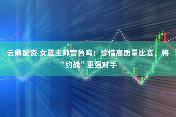 云鼎配资 女篮主帅宫鲁鸣：珍惜高质量比赛，将“约战”更强对手