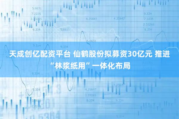 天成创亿配资平台 仙鹤股份拟募资30亿元 推进“林浆纸用”一体化布局