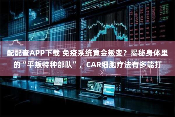 配配查APP下载 免疫系统竟会叛变？揭秘身体里的“平叛特种部队”，CAR细胞疗法有多能打