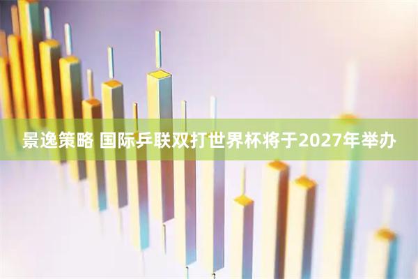 景逸策略 国际乒联双打世界杯将于2027年举办