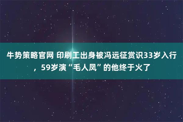 牛势策略官网 印刷工出身被冯远征赏识33岁入行，59岁演“毛人凤”的他终于火了