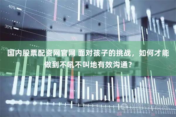 国内股票配资网官网 面对孩子的挑战，如何才能做到不吼不叫地有效沟通？