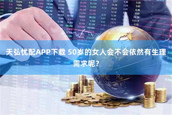 天弘忧配APP下载 50岁的女人会不会依然有生理需求呢？