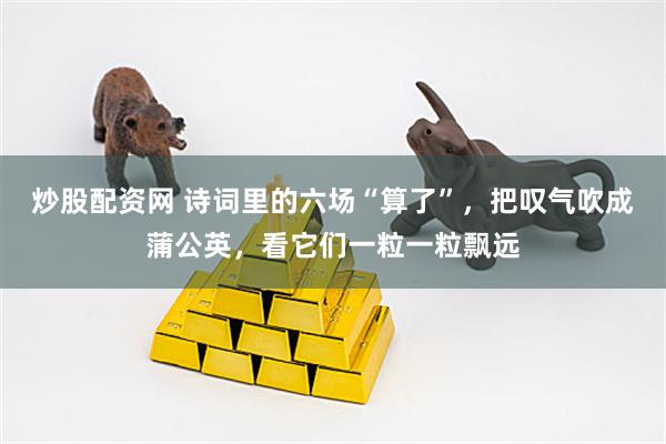 炒股配资网 诗词里的六场“算了”，把叹气吹成蒲公英，看它们一粒一粒飘远