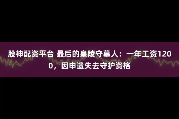股神配资平台 最后的皇陵守墓人：一年工资1200，因申遗失去守护资格