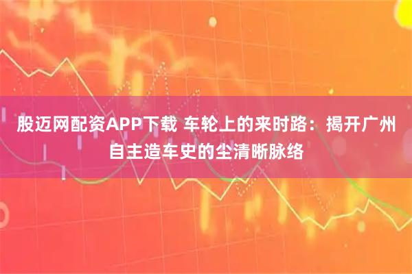 股迈网配资APP下载 车轮上的来时路：揭开广州自主造车史的尘清晰脉络