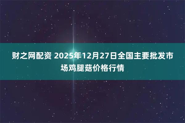 财之网配资 2025年12月27日全国主要批发市场鸡腿菇价格行情