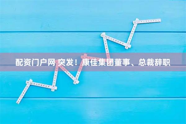 配资门户网 突发！康佳集团董事、总裁辞职