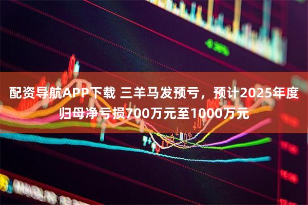 配资导航APP下载 三羊马发预亏，预计2025年度归母净亏损700万元至1000万元