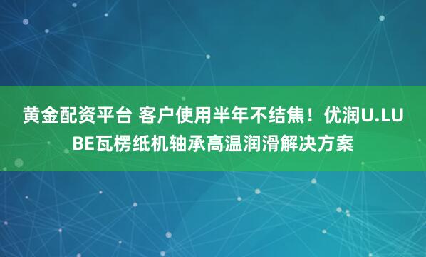黄金配资平台 客户使用半年不结焦！优润U.LUBE瓦楞纸机轴承高温润滑解决方案