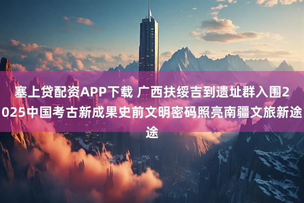 塞上贷配资APP下载 广西扶绥吉到遗址群入围2025中国考古新成果史前文明密码照亮南疆文旅新途