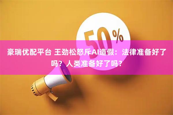 豪瑞优配平台 王劲松怒斥AI造假：法律准备好了吗？人类准备好了吗？