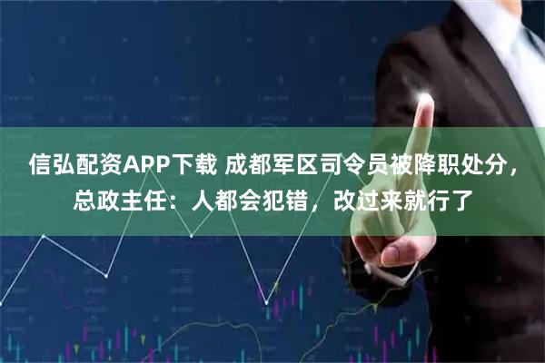 信弘配资APP下载 成都军区司令员被降职处分，总政主任：人都会犯错，改过来就行了