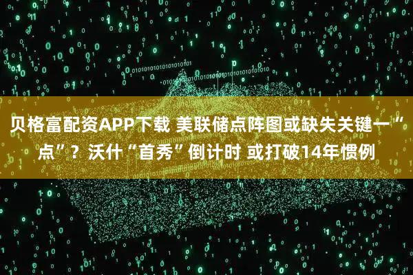 贝格富配资APP下载 美联储点阵图或缺失关键一“点”？沃什“首秀”倒计时 或打破14年惯例