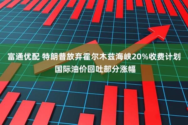 富通优配 特朗普放弃霍尔木兹海峡20%收费计划 国际油价回吐部分涨幅