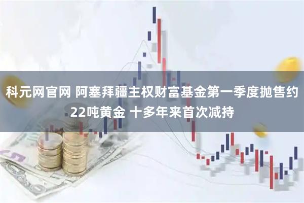 科元网官网 阿塞拜疆主权财富基金第一季度抛售约22吨黄金 十多年来首次减持