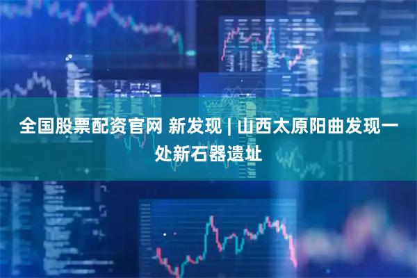 全国股票配资官网 新发现 | 山西太原阳曲发现一处新石器遗址