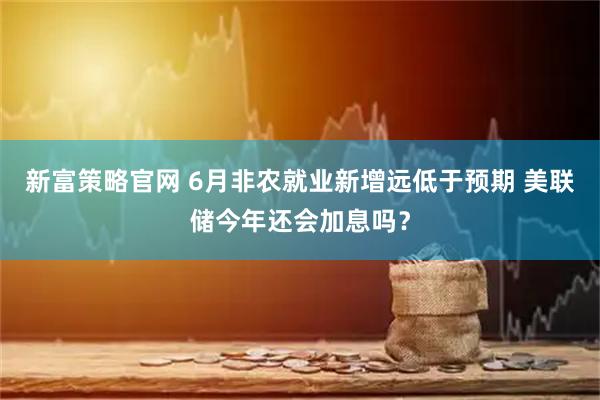 新富策略官网 6月非农就业新增远低于预期 美联储今年还会加息吗？