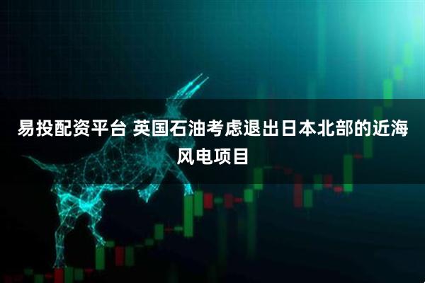 易投配资平台 英国石油考虑退出日本北部的近海风电项目