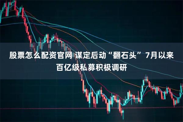 股票怎么配资官网 谋定后动“翻石头” 7月以来百亿级私募积极调研